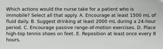 Which actions would the nurse take for a patient who is immobile? Select all that apply. A. Encourage at least 1500 mL of fluid daily. B. Suggest drinking at least 2000 mL during a 24-hour period. C. Encourage passive range-of-motion exercises. D. Place high-top tennis shoes on feet. E. Reposition at least once every 8 hours.