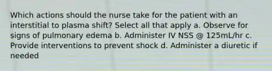 Which actions should the nurse take for the patient with an interstitial to plasma shift? Select all that apply a. Observe for signs of pulmonary edema b. Administer IV NSS @ 125mL/hr c. Provide interventions to prevent shock d. Administer a diuretic if needed