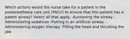 Which actions would the nurse take for a patient in the postanesthesia care unit (PACU) to ensure that this patient has a patent airway? Select all that apply. -Suctioning the airway -Administering sedatives -Putting in an artificial airway -Administering oxygen therapy -Tilting the head and thrusting the jaw