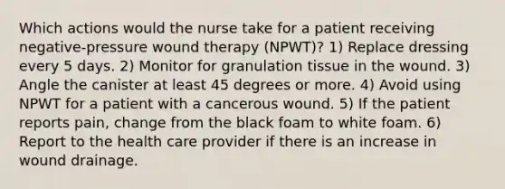 Which actions would the nurse take for a patient receiving negative-pressure wound therapy (NPWT)? 1) Replace dressing every 5 days. 2) Monitor for granulation tissue in the wound. 3) Angle the canister at least 45 degrees or more. 4) Avoid using NPWT for a patient with a cancerous wound. 5) If the patient reports pain, change from the black foam to white foam. 6) Report to the health care provider if there is an increase in wound drainage.