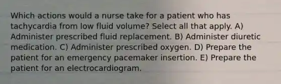 Which actions would a nurse take for a patient who has tachycardia from low fluid volume? Select all that apply. A) Administer prescribed fluid replacement. B) Administer diuretic medication. C) Administer prescribed oxygen. D) Prepare the patient for an emergency pacemaker insertion. E) Prepare the patient for an electrocardiogram.