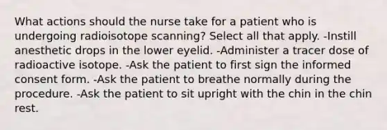 What actions should the nurse take for a patient who is undergoing radioisotope scanning? Select all that apply. -Instill anesthetic drops in the lower eyelid. -Administer a tracer dose of radioactive isotope. -Ask the patient to first sign the informed consent form. -Ask the patient to breathe normally during the procedure. -Ask the patient to sit upright with the chin in the chin rest.