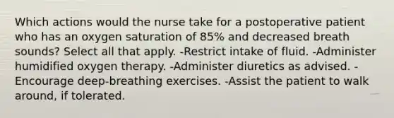 Which actions would the nurse take for a postoperative patient who has an oxygen saturation of 85% and decreased breath sounds? Select all that apply. -Restrict intake of fluid. -Administer humidified oxygen therapy. -Administer diuretics as advised. -Encourage deep-breathing exercises. -Assist the patient to walk around, if tolerated.