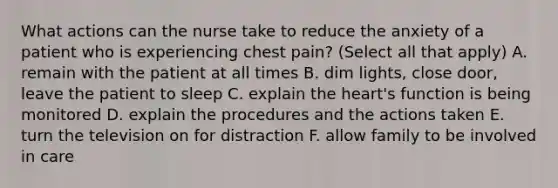 What actions can the nurse take to reduce the anxiety of a patient who is experiencing chest pain? (Select all that apply) A. remain with the patient at all times B. dim lights, close door, leave the patient to sleep C. explain the heart's function is being monitored D. explain the procedures and the actions taken E. turn the television on for distraction F. allow family to be involved in care