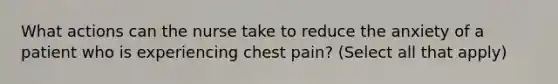 What actions can the nurse take to reduce the anxiety of a patient who is experiencing chest pain? (Select all that apply)