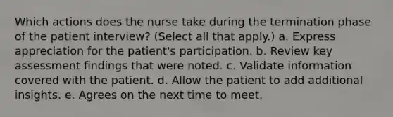 Which actions does the nurse take during the termination phase of the patient interview? (Select all that apply.) a. Express appreciation for the patient's participation. b. Review key assessment findings that were noted. c. Validate information covered with the patient. d. Allow the patient to add additional insights. e. Agrees on the next time to meet.