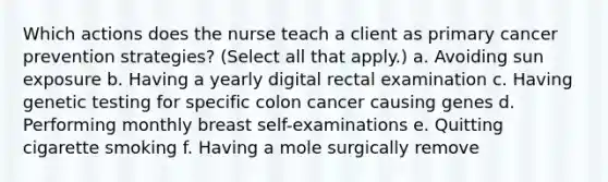 Which actions does the nurse teach a client as primary cancer prevention strategies? (Select all that apply.) a. Avoiding sun exposure b. Having a yearly digital rectal examination c. Having genetic testing for specific colon cancer causing genes d. Performing monthly breast self-examinations e. Quitting cigarette smoking f. Having a mole surgically remove