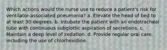 Which actions would the nurse use to reduce a patient's risk for ventilator-associated pneumonia? a. Elevate the head of bed to at least 30 degrees. b. Intubate the patient with an endotracheal tube with continuous subglottic aspiration of secretions. c. Maintain a deep level of sedation. d. Provide regular oral care, including the use of chlorhexidine.