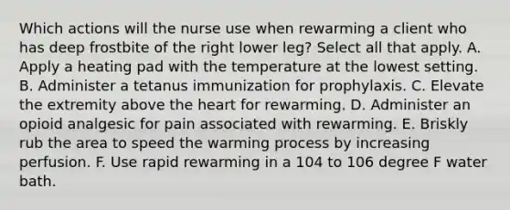 Which actions will the nurse use when rewarming a client who has deep frostbite of the right lower leg? Select all that apply. A. Apply a heating pad with the temperature at the lowest setting. B. Administer a tetanus immunization for prophylaxis. C. Elevate the extremity above the heart for rewarming. D. Administer an opioid analgesic for pain associated with rewarming. E. Briskly rub the area to speed the warming process by increasing perfusion. F. Use rapid rewarming in a 104 to 106 degree F water bath.