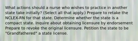 What actions should a nurse who wishes to practice in another state take initially? (Select all that apply.) Prepare to retake the NCLEX-RN for that state. Determine whether the state is a compact state. Inquire about obtaining licensure by endorsement Prepare to revoke the original licensure. Petition the state to be "Grandfathered" a state license.