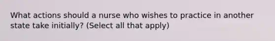 What actions should a nurse who wishes to practice in another state take initially? (Select all that apply)