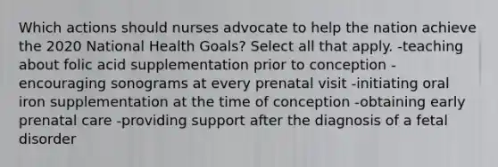 Which actions should nurses advocate to help the nation achieve the 2020 National Health Goals? Select all that apply. -teaching about folic acid supplementation prior to conception -encouraging sonograms at every prenatal visit -initiating oral iron supplementation at the time of conception -obtaining early prenatal care -providing support after the diagnosis of a fetal disorder