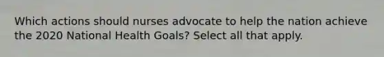 Which actions should nurses advocate to help the nation achieve the 2020 National Health Goals? Select all that apply.