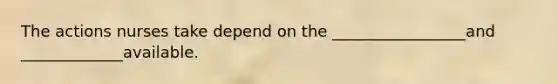The actions nurses take depend on the _________________and _____________available.