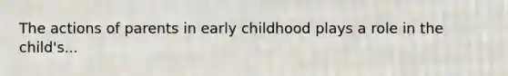 The actions of parents in early childhood plays a role in the child's...