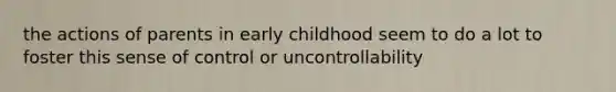 the actions of parents in early childhood seem to do a lot to foster this sense of control or uncontrollability