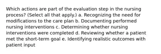 Which actions are part of the evaluation step in the nursing process? (Select all that apply.) a. Recognizing the need for modifications to the care plan b. Documenting performed nursing interventions c. Determining whether nursing interventions were completed d. Reviewing whether a patient met the short-term goal e. Identifying realistic outcomes with patient input