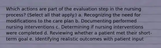 Which actions are part of the evaluation step in the nursing process? (Select all that apply.) a. Recognizing the need for modifications to the care plan b. Documenting performed nursing interventions c. Determining if nursing interventions were completed d. Reviewing whether a patient met their short-term goal e. Identifying realistic outcomes with patient input