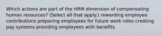 Which actions are part of the HRM dimension of compensating human resources? (Select all that apply.) rewarding employee contributions preparing employees for future work roles creating pay systems providing employees with benefits