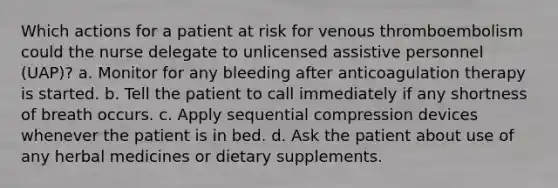 Which actions for a patient at risk for venous thromboembolism could the nurse delegate to unlicensed assistive personnel (UAP)? a. Monitor for any bleeding after anticoagulation therapy is started. b. Tell the patient to call immediately if any shortness of breath occurs. c. Apply sequential compression devices whenever the patient is in bed. d. Ask the patient about use of any herbal medicines or dietary supplements.