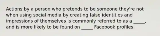 Actions by a person who pretends to be someone they're not when using social media by creating false identities and impressions of themselves is commonly referred to as a _____, and is more likely to be found on _____ Facebook profiles.