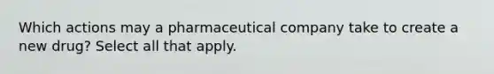 Which actions may a pharmaceutical company take to create a new drug? Select all that apply.