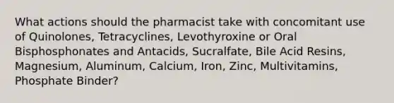 What actions should the pharmacist take with concomitant use of Quinolones, Tetracyclines, Levothyroxine or Oral Bisphosphonates and Antacids, Sucralfate, Bile Acid Resins, Magnesium, Aluminum, Calcium, Iron, Zinc, Multivitamins, Phosphate Binder?