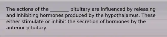 The actions of the ________ pituitary are influenced by releasing and inhibiting hormones produced by the hypothalamus. These either stimulate or inhibit the secretion of hormones by the anterior pituitary.