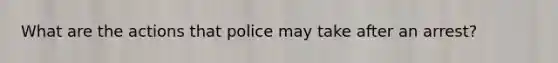 What are the actions that police may take after an arrest?