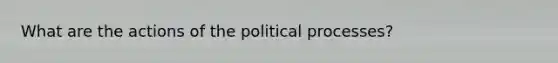 What are the actions of the political processes?