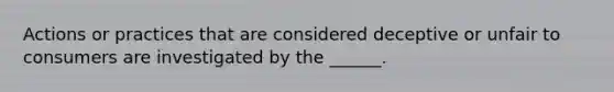 Actions or practices that are considered deceptive or unfair to consumers are investigated by the ______.
