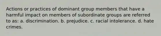 Actions or practices of dominant group members that have a harmful impact on members of subordinate groups are referred to as: a. discrimination. b. prejudice. c. racial intolerance. d. hate crimes.