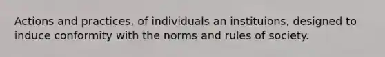 Actions and practices, of individuals an instituions, designed to induce conformity with the norms and rules of society.