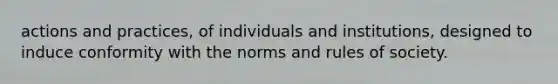 actions and practices, of individuals and institutions, designed to induce conformity with the norms and rules of society.