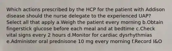 Which actions prescribed by the HCP for the patient with Addison disease should the nurse delegate to the experienced UAP? Select all that apply a.Weigh the patient every morning b.Obtain fingerstick glucose before each meal and at bedtime c.Check vital signs every 2 hours d.Monitor for cardiac dysrhythmias e.Administer oral prednisone 10 mg every morning f.Record I&O