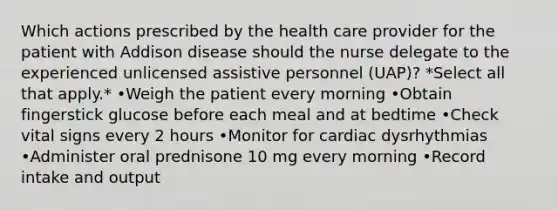 Which actions prescribed by the health care provider for the patient with Addison disease should the nurse delegate to the experienced unlicensed assistive personnel (UAP)? *Select all that apply.* •Weigh the patient every morning •Obtain fingerstick glucose before each meal and at bedtime •Check vital signs every 2 hours •Monitor for cardiac dysrhythmias •Administer oral prednisone 10 mg every morning •Record intake and output