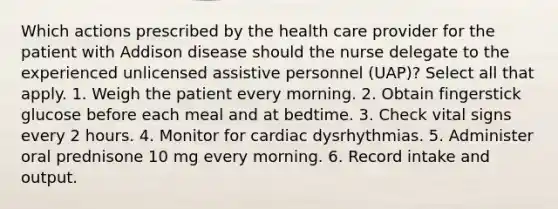 Which actions prescribed by the health care provider for the patient with Addison disease should the nurse delegate to the experienced unlicensed assistive personnel (UAP)? Select all that apply. 1. Weigh the patient every morning. 2. Obtain fingerstick glucose before each meal and at bedtime. 3. Check vital signs every 2 hours. 4. Monitor for cardiac dysrhythmias. 5. Administer oral prednisone 10 mg every morning. 6. Record intake and output.