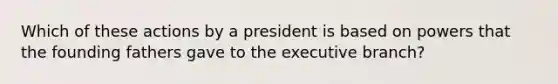 Which of these actions by a president is based on powers that the founding fathers gave to the executive branch?