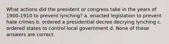 What actions did the president or congress take in the years of 1900-1910 to prevent lynching? a. enacted legislation to prevent hate crimes b. ordered a presidential decree decrying lynching c. ordered states to control local government d. None of these answers are correct.