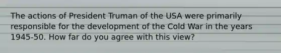 The actions of President Truman of the USA were primarily responsible for the development of the Cold War in the years 1945-50. How far do you agree with this view?