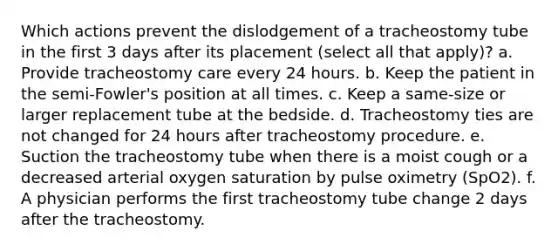 Which actions prevent the dislodgement of a tracheostomy tube in the first 3 days after its placement (select all that apply)? a. Provide tracheostomy care every 24 hours. b. Keep the patient in the semi-Fowler's position at all times. c. Keep a same-size or larger replacement tube at the bedside. d. Tracheostomy ties are not changed for 24 hours after tracheostomy procedure. e. Suction the tracheostomy tube when there is a moist cough or a decreased arterial oxygen saturation by pulse oximetry (SpO2). f. A physician performs the first tracheostomy tube change 2 days after the tracheostomy.