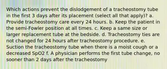 Which actions prevent the dislodgement of a tracheostomy tube in the first 3 days after its placement (select all that apply)? a. Provide tracheostomy care every 24 hours. b. Keep the patient in the semi-Fowler position at all times. c. Keep a same size or larger replacement tube at the bedside. d. Tracheostomy ties are not changed for 24 hours after tracheostomy procedure. e. Suction the tracheostomy tube when there is a moist cough or a decreased SpO2 f. A physician performs the first tube change, no sooner than 2 days after the tracheostomy