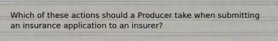 Which of these actions should a Producer take when submitting an insurance application to an insurer?