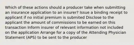 Which of these actions should a producer take when submitting an insurance application to an insurer? Issue a binding receipt to applicant if no initial premium is submited Disclose to the applicant the amount of commissions to be earned on this transaction Inform insurer of relevant information not included on the application Arrange for a copy of the Attending Physician Statement (APS) to be sent to the producer