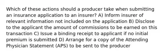 Which of these actions should a producer take when submitting an insurance application to an insurer? A) Inform insurer of relevant information not included on the application B) Disclose to the applicant the amount of commissions to be earned on this transaction C) Issue a binding receipt to applicant if no initial premium is submitted D) Arrange for a copy of the Attending Physician Statement (APS) to be sent to the producer