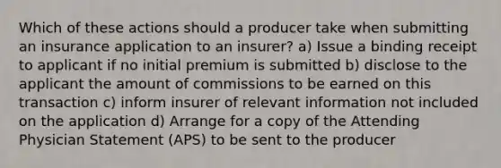 Which of these actions should a producer take when submitting an insurance application to an insurer? a) Issue a binding receipt to applicant if no initial premium is submitted b) disclose to the applicant the amount of commissions to be earned on this transaction c) inform insurer of relevant information not included on the application d) Arrange for a copy of the Attending Physician Statement (APS) to be sent to the producer