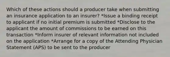 Which of these actions should a producer take when submitting an insurance application to an insurer? *Issue a binding receipt to applicant if no initial premium is submitted *Disclose to the applicant the amount of commissions to be earned on this transaction *Inform insurer of relevant information not included on the application *Arrange for a copy of the Attending Physician Statement (APS) to be sent to the producer