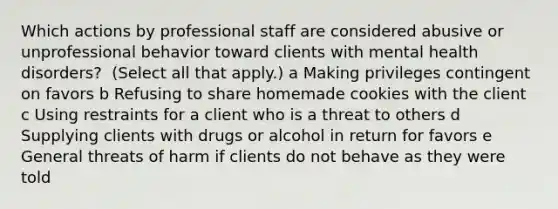 Which actions by professional staff are considered abusive or unprofessional behavior toward clients with mental health​ disorders? ​ (Select all that​ apply.) a Making privileges contingent on favors b Refusing to share homemade cookies with the client c Using restraints for a client who is a threat to others d Supplying clients with drugs or alcohol in return for favors e General threats of harm if clients do not behave as they were told