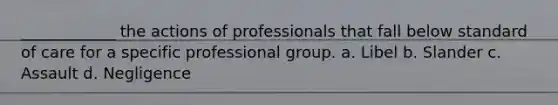 ____________ the actions of professionals that fall below standard of care for a specific professional group. a. Libel b. Slander c. Assault d. Negligence