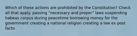 Which of these actions are prohibited by the Constitution? Check all that apply. passing "necessary and proper" laws suspending habeas corpus during peacetime borrowing money for the government creating a national religion creating a law ex post facto